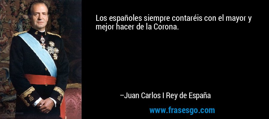 Los españoles siempre contaréis con el mayor y mejor hacer de la Corona. – Juan Carlos I Rey de España