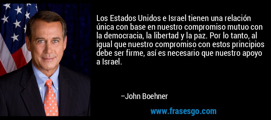 Los Estados Unidos e Israel tienen una relación única con base en nuestro compromiso mutuo con la democracia, la libertad y la paz. Por lo tanto, al igual que nuestro compromiso con estos principios debe ser firme, así es necesario que nuestro apoyo a Israel. – John Boehner