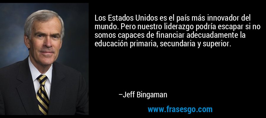 Los Estados Unidos es el país más innovador del mundo. Pero nuestro liderazgo podría escapar si no somos capaces de financiar adecuadamente la educación primaria, secundaria y superior. – Jeff Bingaman
