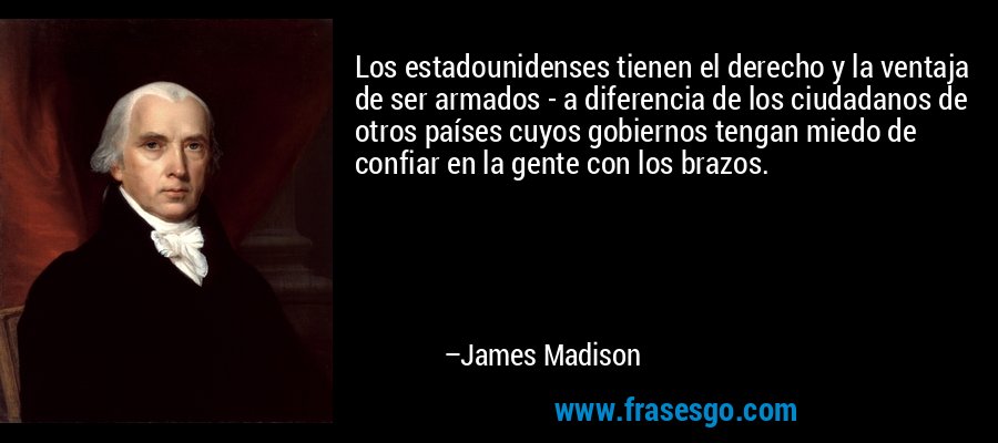 Los estadounidenses tienen el derecho y la ventaja de ser armados - a diferencia de los ciudadanos de otros países cuyos gobiernos tengan miedo de confiar en la gente con los brazos. – James Madison