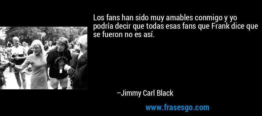 Los fans han sido muy amables conmigo y yo podría decir que todas esas fans que Frank dice que se fueron no es así. – Jimmy Carl Black
