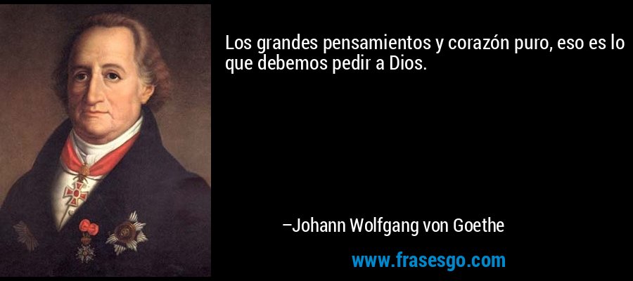 Los grandes pensamientos y corazón puro, eso es lo que debemos pedir a Dios. – Johann Wolfgang von Goethe
