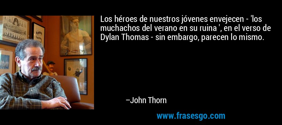 Los héroes de nuestros jóvenes envejecen - 'los muchachos del verano en su ruina ', en el verso de Dylan Thomas - sin embargo, parecen lo mismo. – John Thorn