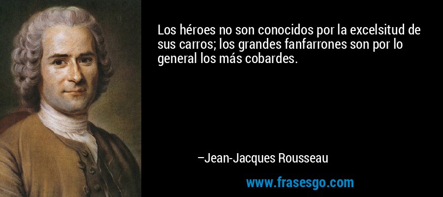 Los héroes no son conocidos por la excelsitud de sus carros; los grandes fanfarrones son por lo general los más cobardes. – Jean-Jacques Rousseau