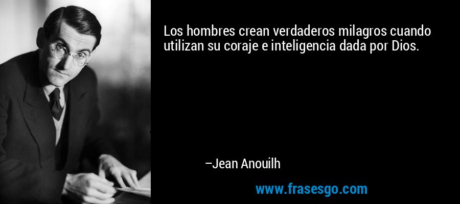 Los hombres crean verdaderos milagros cuando utilizan su coraje e inteligencia dada por Dios. – Jean Anouilh