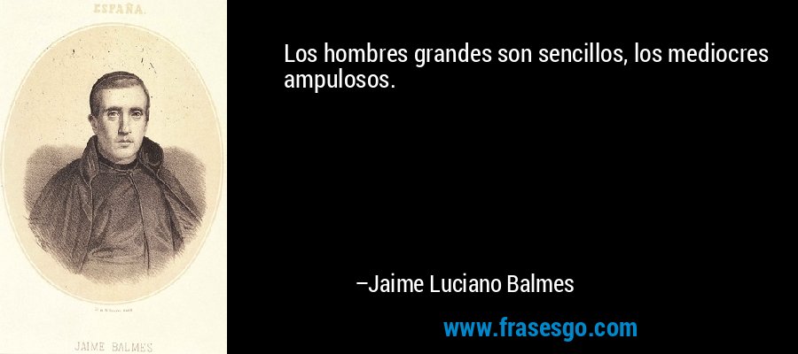 Los hombres grandes son sencillos, los mediocres ampulosos. – Jaime Luciano Balmes