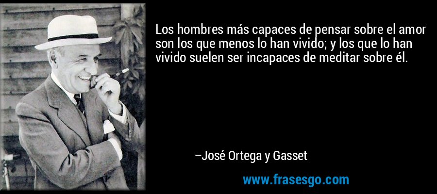 Los hombres más capaces de pensar sobre el amor son los que menos lo han vivido; y los que lo han vivido suelen ser incapaces de meditar sobre él. – José Ortega y Gasset