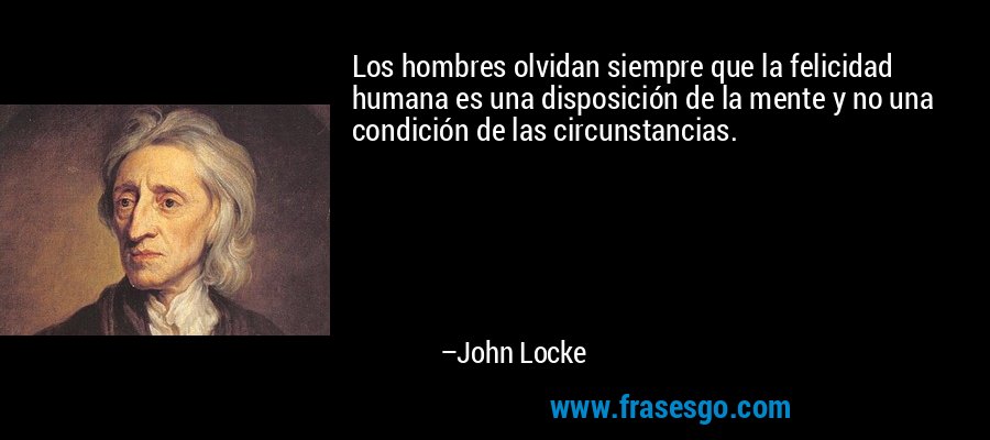 Los hombres olvidan siempre que la felicidad humana es una disposición de la mente y no una condición de las circunstancias. – John Locke