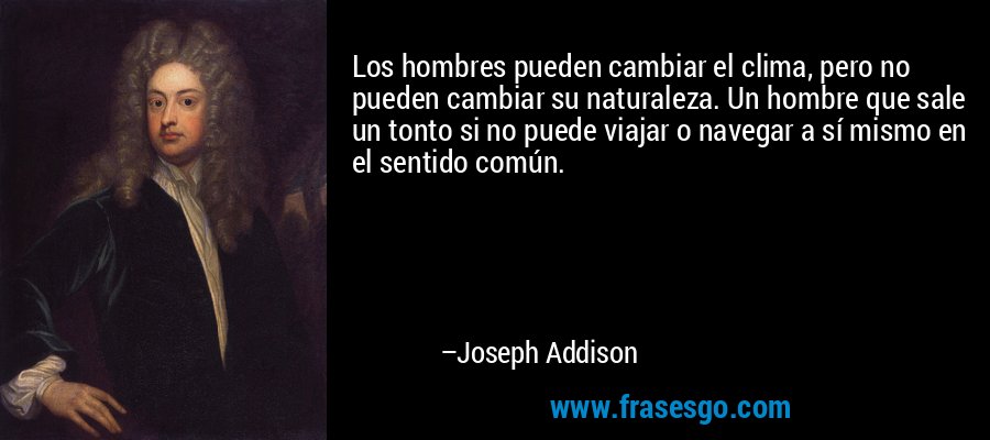 Los hombres pueden cambiar el clima, pero no pueden cambiar su naturaleza. Un hombre que sale un tonto si no puede viajar o navegar a sí mismo en el sentido común. – Joseph Addison