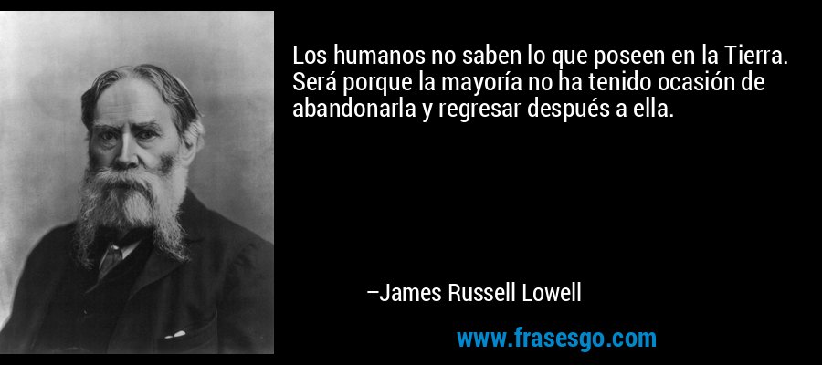 Los humanos no saben lo que poseen en la Tierra. Será porque la mayoría no ha tenido ocasión de abandonarla y regresar después a ella. – James Russell Lowell
