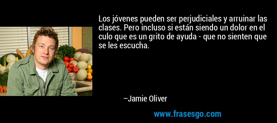 Los jóvenes pueden ser perjudiciales y arruinar las clases. Pero incluso si están siendo un dolor en el culo que es un grito de ayuda - que no sienten que se les escucha. – Jamie Oliver