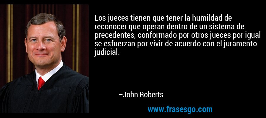 Los jueces tienen que tener la humildad de reconocer que operan dentro de un sistema de precedentes, conformado por otros jueces por igual se esfuerzan por vivir de acuerdo con el juramento judicial. – John Roberts
