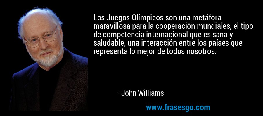 Los Juegos Olímpicos son una metáfora maravillosa para la cooperación mundiales, el tipo de competencia internacional que es sana y saludable, una interacción entre los países que representa lo mejor de todos nosotros. – John Williams