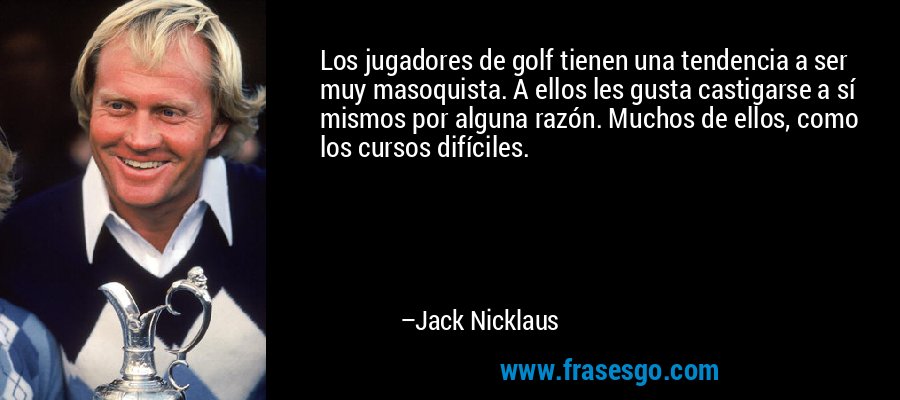 Los jugadores de golf tienen una tendencia a ser muy masoquista. A ellos les gusta castigarse a sí mismos por alguna razón. Muchos de ellos, como los cursos difíciles. – Jack Nicklaus