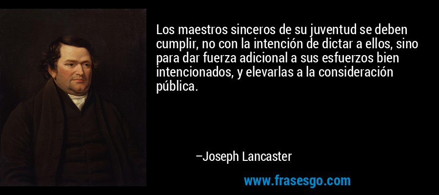 Los maestros sinceros de su juventud se deben cumplir, no con la intención de dictar a ellos, sino para dar fuerza adicional a sus esfuerzos bien intencionados, y elevarlas a la consideración pública. – Joseph Lancaster