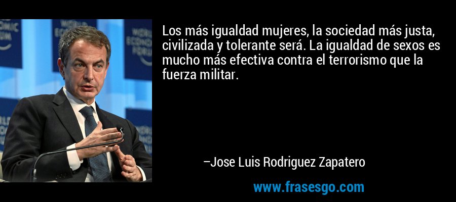 Los más igualdad mujeres, la sociedad más justa, civilizada y tolerante será. La igualdad de sexos es mucho más efectiva contra el terrorismo que la fuerza militar. – Jose Luis Rodriguez Zapatero