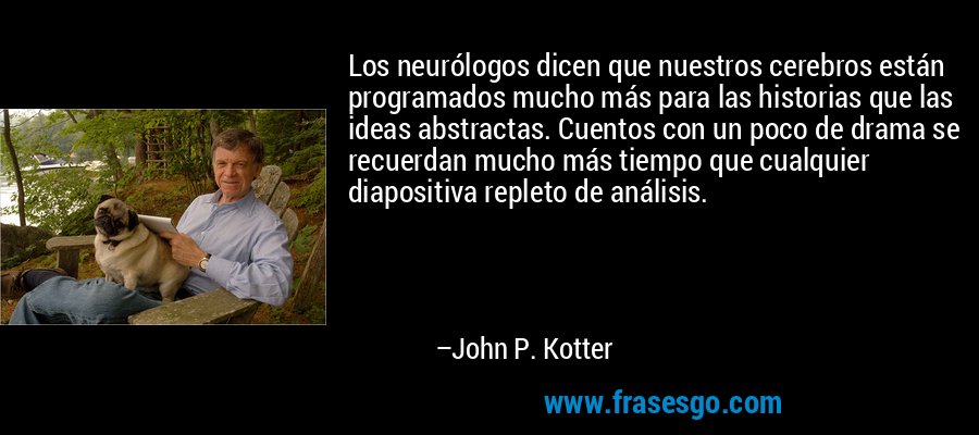 Los neurólogos dicen que nuestros cerebros están programados mucho más para las historias que las ideas abstractas. Cuentos con un poco de drama se recuerdan mucho más tiempo que cualquier diapositiva repleto de análisis. – John P. Kotter