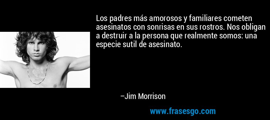 Los padres más amorosos y familiares cometen asesinatos con sonrisas en sus rostros. Nos obligan a destruir a la persona que realmente somos: una especie sutil de asesinato. – Jim Morrison