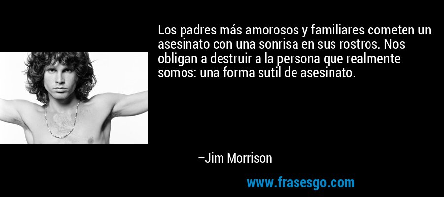 Los padres más amorosos y familiares cometen un asesinato con una sonrisa en sus rostros. Nos obligan a destruir a la persona que realmente somos: una forma sutil de asesinato. – Jim Morrison