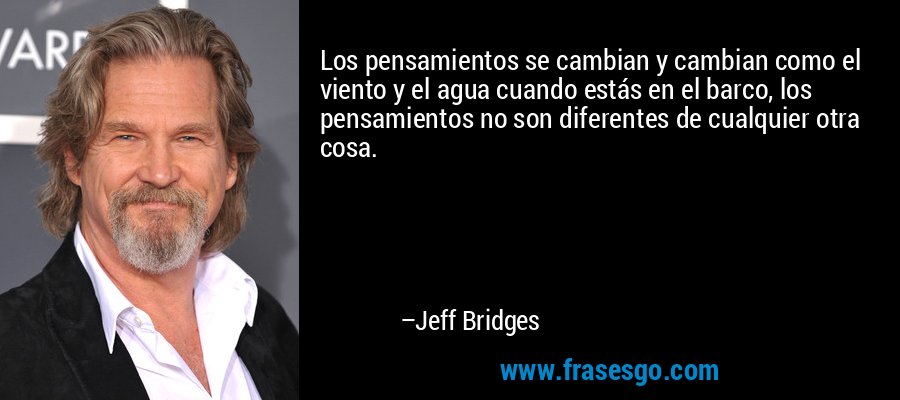 Los pensamientos se cambian y cambian como el viento y el agua cuando estás en el barco, los pensamientos no son diferentes de cualquier otra cosa. – Jeff Bridges