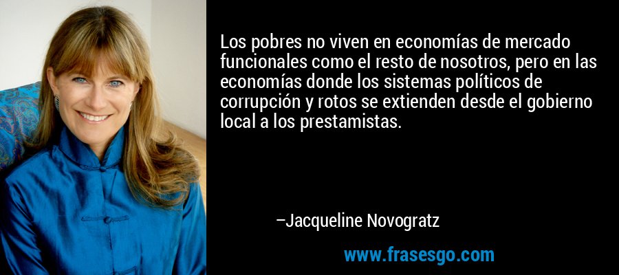 Los pobres no viven en economías de mercado funcionales como el resto de nosotros, pero en las economías donde los sistemas políticos de corrupción y rotos se extienden desde el gobierno local a los prestamistas. – Jacqueline Novogratz