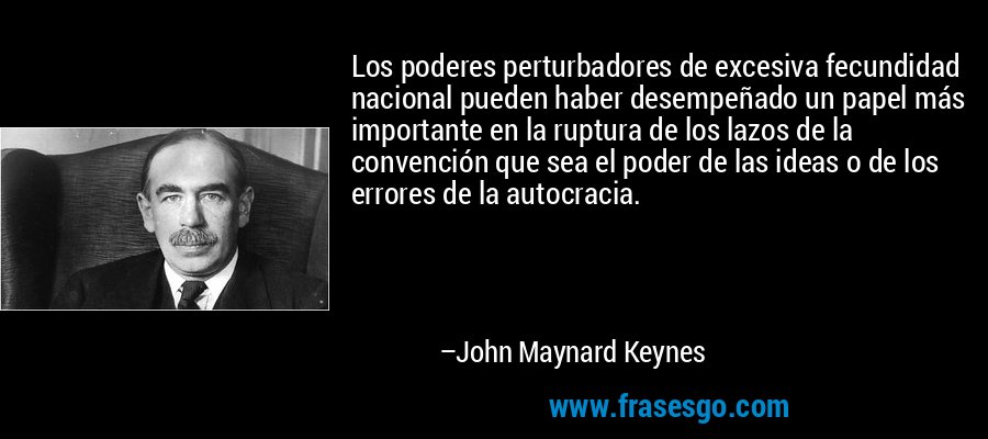 Los poderes perturbadores de excesiva fecundidad nacional pueden haber desempeñado un papel más importante en la ruptura de los lazos de la convención que sea el poder de las ideas o de los errores de la autocracia. – John Maynard Keynes