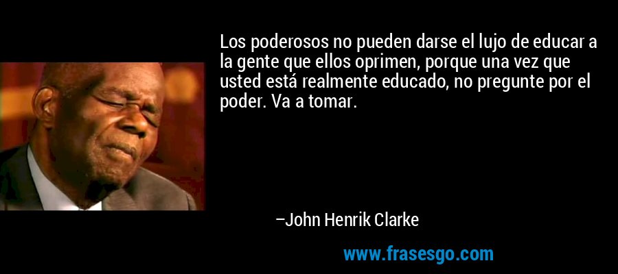 Los poderosos no pueden darse el lujo de educar a la gente que ellos oprimen, porque una vez que usted está realmente educado, no pregunte por el poder. Va a tomar. – John Henrik Clarke