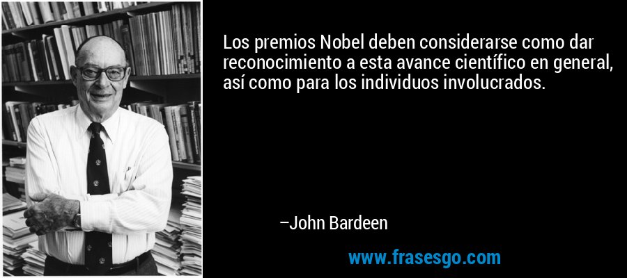 Los premios Nobel deben considerarse como dar reconocimiento a esta avance científico en general, así como para los individuos involucrados. – John Bardeen