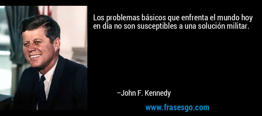 Los problemas básicos que enfrenta el mundo hoy en día no son susceptibles a una solución militar. – John F. Kennedy