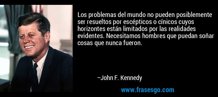 Los problemas del mundo no pueden posiblemente ser resueltos por escépticos o cínicos cuyos horizontes están limitados por las realidades evidentes. Necesitamos hombres que puedan soñar cosas que nunca fueron. – John F. Kennedy