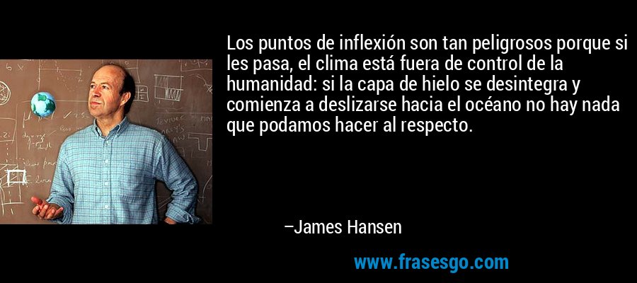 Los puntos de inflexión son tan peligrosos porque si les pasa, el clima está fuera de control de la humanidad: si la capa de hielo se desintegra y comienza a deslizarse hacia el océano no hay nada que podamos hacer al respecto. – James Hansen