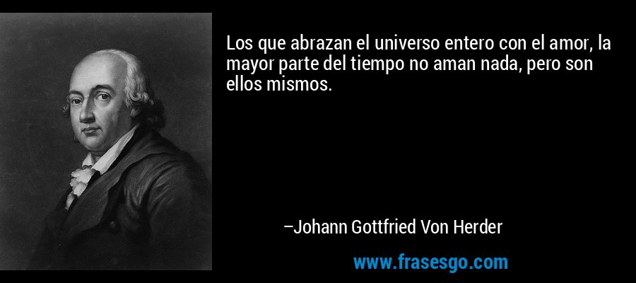 Los que abrazan el universo entero con el amor, la mayor parte del tiempo no aman nada, pero son ellos mismos. – Johann Gottfried Von Herder