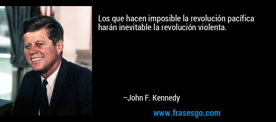 Los que hacen imposible la revolución pacífica harán inevitable la revolución violenta. – John F. Kennedy
