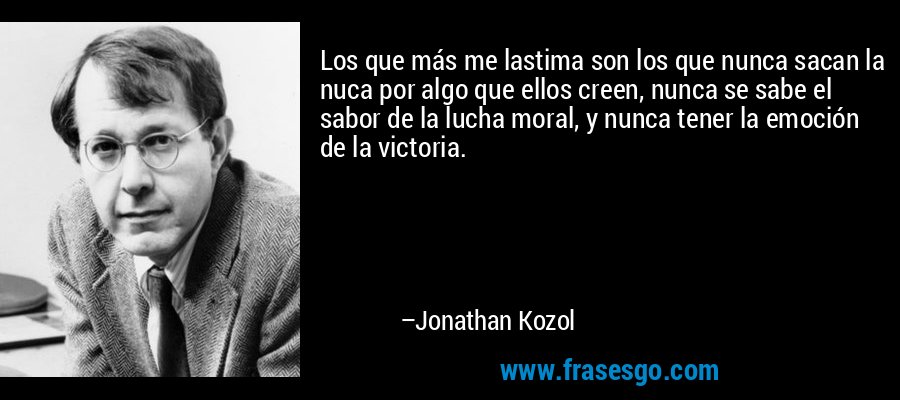Los que más me lastima son los que nunca sacan la nuca por algo que ellos creen, nunca se sabe el sabor de la lucha moral, y nunca tener la emoción de la victoria. – Jonathan Kozol