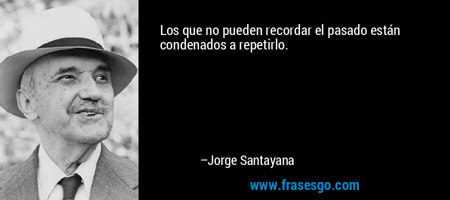 Los que no pueden recordar el pasado están condenados a repetirlo. – Jorge Santayana