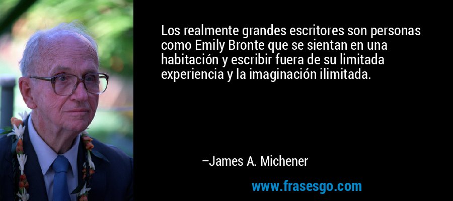 Los realmente grandes escritores son personas como Emily Bronte que se sientan en una habitación y escribir fuera de su limitada experiencia y la imaginación ilimitada. – James A. Michener