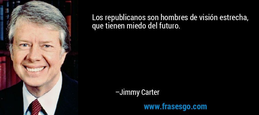Los republicanos son hombres de visión estrecha, que tienen miedo del futuro. – Jimmy Carter