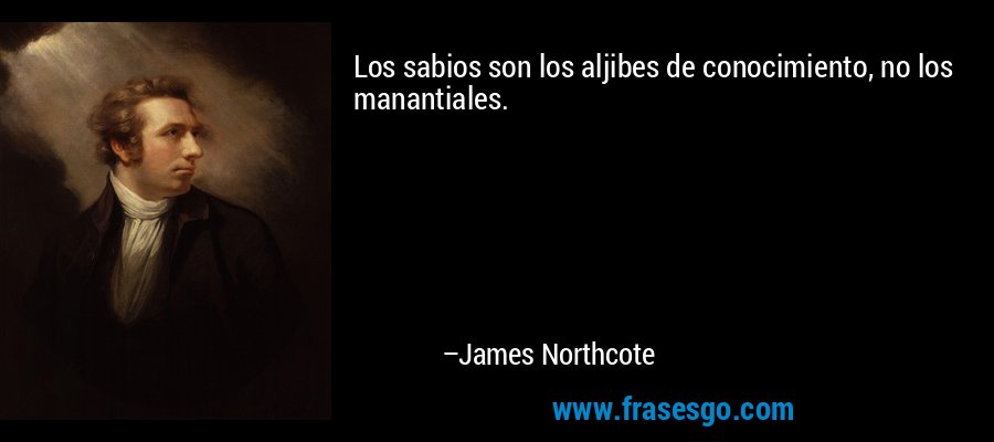 Los sabios son los aljibes de conocimiento, no los manantiales. – James Northcote