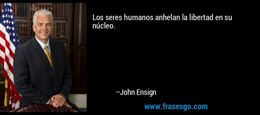 Los seres humanos anhelan la libertad en su núcleo. – John Ensign