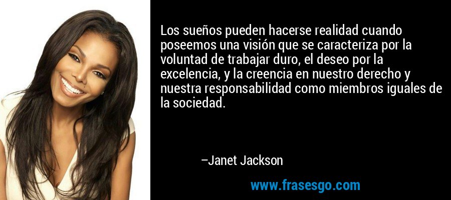 Los sueños pueden hacerse realidad cuando poseemos una visión que se caracteriza por la voluntad de trabajar duro, el deseo por la excelencia, y la creencia en nuestro derecho y nuestra responsabilidad como miembros iguales de la sociedad. – Janet Jackson