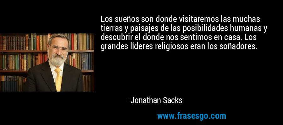 Los sueños son donde visitaremos las muchas tierras y paisajes de las posibilidades humanas y descubrir el donde nos sentimos en casa. Los grandes líderes religiosos eran los soñadores. – Jonathan Sacks