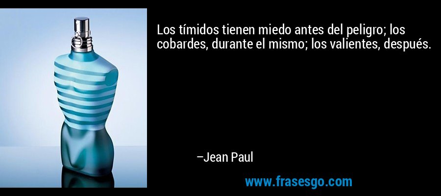 Los tímidos tienen miedo antes del peligro; los cobardes, durante el mismo; los valientes, después. – Jean Paul