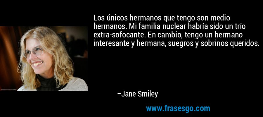 Los únicos hermanos que tengo son medio hermanos. Mi familia nuclear habría sido un trío extra-sofocante. En cambio, tengo un hermano interesante y hermana, suegros y sobrinos queridos. – Jane Smiley