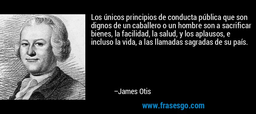 Los únicos principios de conducta pública que son dignos de un caballero o un hombre son a sacrificar bienes, la facilidad, la salud, y los aplausos, e incluso la vida, a las llamadas sagradas de su país. – James Otis