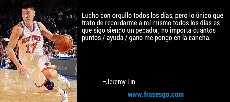 Lucho con orgullo todos los días, pero lo único que trato de recordarme a mí mismo todos los días es que sigo siendo un pecador, no importa cuántos puntos / ayuda / gano me pongo en la cancha. – Jeremy Lin