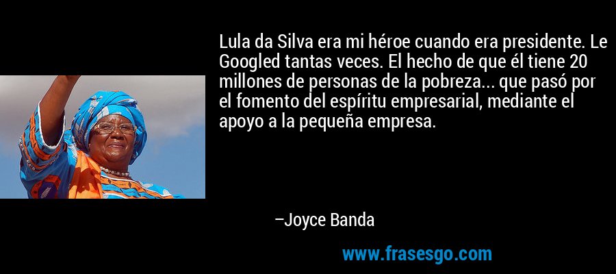 Lula da Silva era mi héroe cuando era presidente. Le Googled tantas veces. El hecho de que él tiene 20 millones de personas de la pobreza... que pasó por el fomento del espíritu empresarial, mediante el apoyo a la pequeña empresa. – Joyce Banda