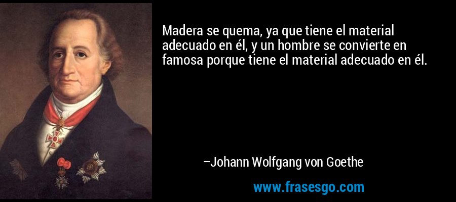 Madera se quema, ya que tiene el material adecuado en él, y un hombre se convierte en famosa porque tiene el material adecuado en él. – Johann Wolfgang von Goethe