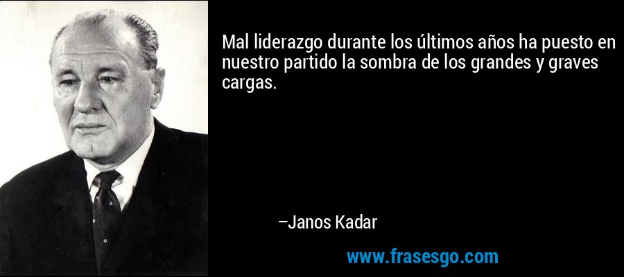 Mal liderazgo durante los últimos años ha puesto en nuestro partido la sombra de los grandes y graves cargas. – Janos Kadar
