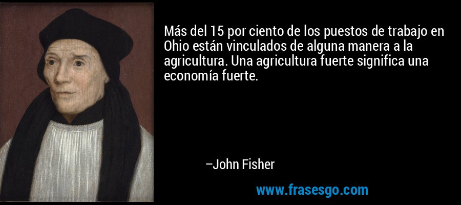 Más del 15 por ciento de los puestos de trabajo en Ohio están vinculados de alguna manera a la agricultura. Una agricultura fuerte significa una economía fuerte. – John Fisher