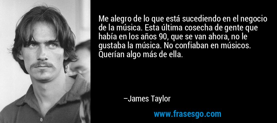 Me alegro de lo que está sucediendo en el negocio de la música. Esta última cosecha de gente que había en los años 90, que se van ahora, no le gustaba la música. No confiaban en músicos. Querían algo más de ella. – James Taylor